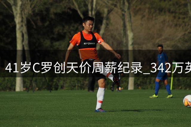 41岁C罗创天价周薪纪录 342万英镑领跑全球足坛